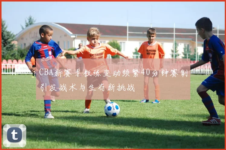 CBA新赛季教练变动频繁40分钟赛制引发战术与生存新挑战