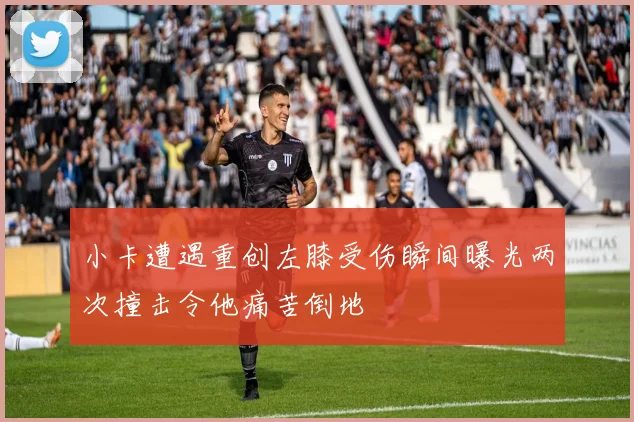 小卡遭遇重创左膝受伤瞬间曝光两次撞击令他痛苦倒地