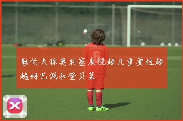 勒伯夫称奥利塞表现超凡重要性超越姆巴佩和登贝莱