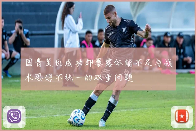 国青复仇成功却暴露体能不足与战术思想不统一的双重问题