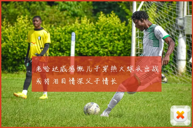 老哈达威感慨儿子穿热火球衣出战或将泪目情深父子情长