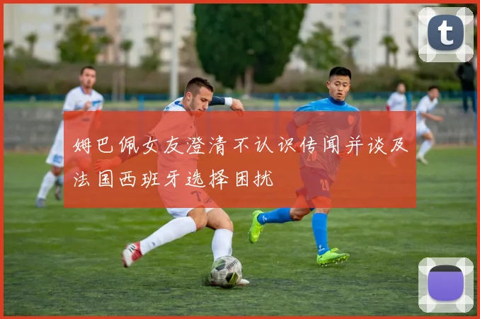 姆巴佩女友澄清不认识传闻并谈及法国西班牙选择困扰