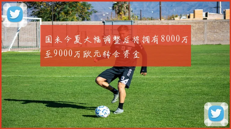 国米今夏大幅调整后将拥有8000万至9000万欧元转会资金