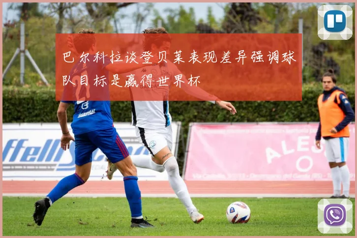 巴尔科拉谈登贝莱表现差异强调球队目标是赢得世界杯