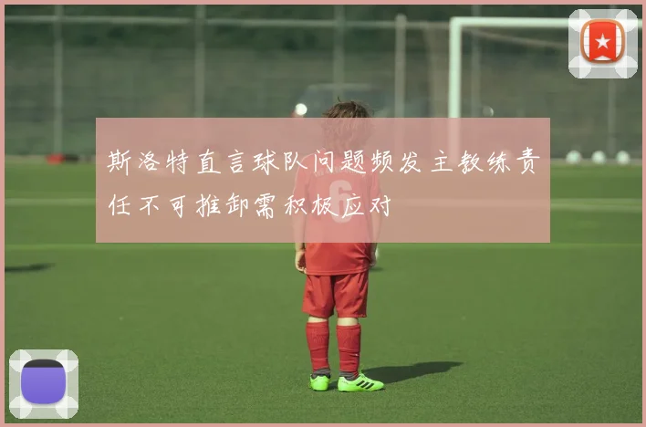 斯洛特直言球队问题频发主教练责任不可推卸需积极应对