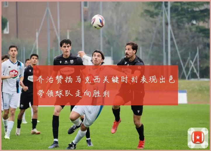 乔治赞扬马克西关键时刻表现出色带领球队走向胜利