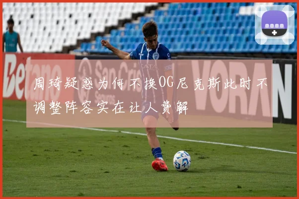 周琦疑惑为何不换OG尼克斯此时不调整阵容实在让人费解
