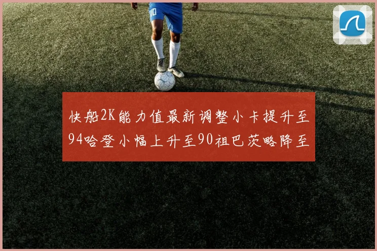 快船2K能力值最新调整小卡提升至94哈登小幅上升至90祖巴茨略降至85大洛维持76