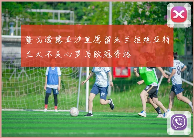 隆戈透露亚沙里愿留米兰拒绝亚特兰大不关心罗马欧冠资格