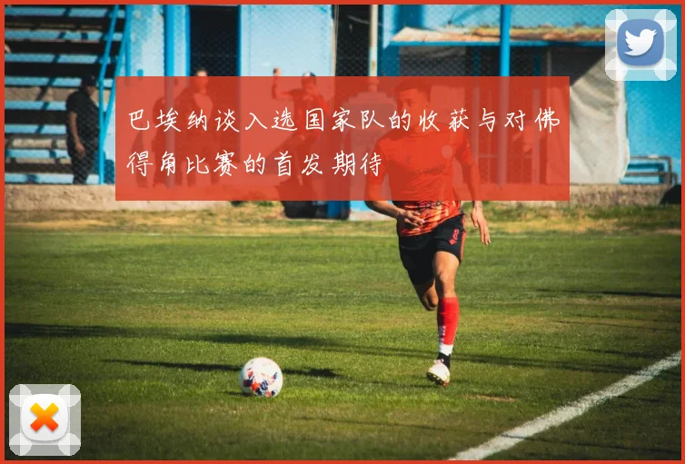 巴埃纳谈入选国家队的收获与对佛得角比赛的首发期待
