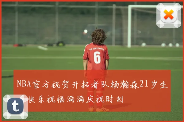 NBA官方祝贺开拓者队杨瀚森21岁生日快乐祝福满满庆祝时刻