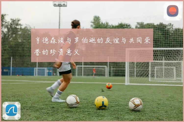 亨德森谈与罗伯逊的友谊与共同荣誉的珍贵意义