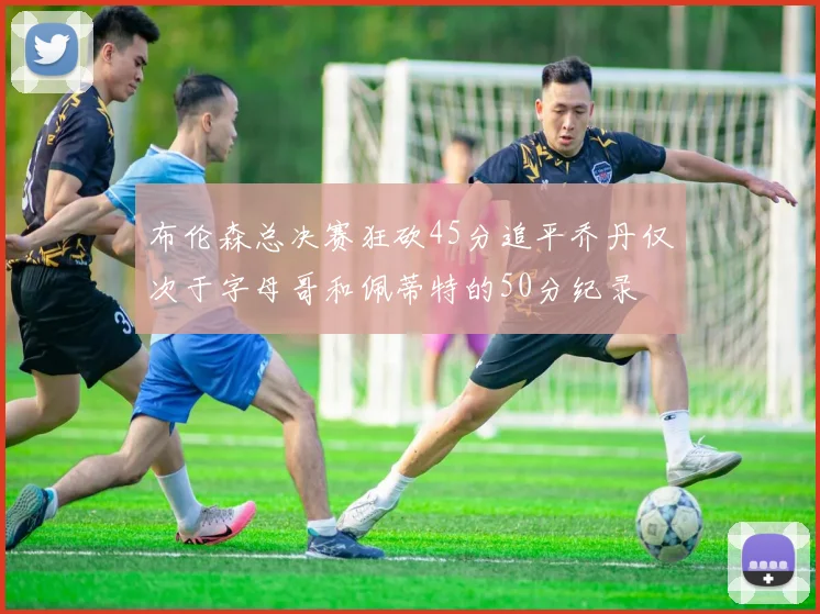 布伦森总决赛狂砍45分追平乔丹仅次于字母哥和佩蒂特的50分纪录