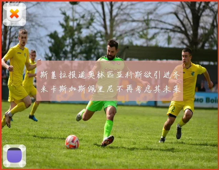 斯基拉报道奥林匹亚科斯欲引进齐米卡斯加斯佩里尼不再考虑其未来