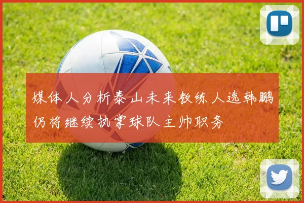 媒体人分析泰山未来教练人选韩鹏仍将继续执掌球队主帅职务
