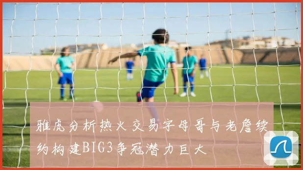 雅虎分析热火交易字母哥与老詹续约构建BIG3争冠潜力巨大