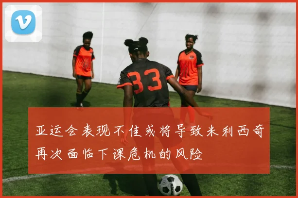 亚运会表现不佳或将导致米利西奇再次面临下课危机的风险